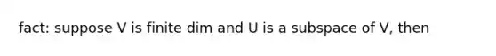 fact: suppose V is finite dim and U is a subspace of V, then