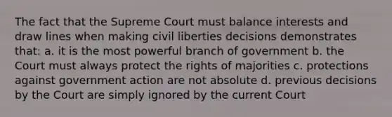 The fact that the Supreme Court must balance interests and draw lines when making civil liberties decisions demonstrates that: a. it is the most powerful branch of government b. the Court must always protect the rights of majorities c. protections against government action are not absolute d. previous decisions by the Court are simply ignored by the current Court