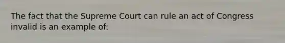 The fact that the Supreme Court can rule an act of Congress invalid is an example of: