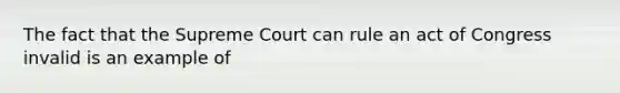 The fact that the Supreme Court can rule an act of Congress invalid is an example of