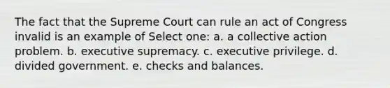 The fact that the Supreme Court can rule an act of Congress invalid is an example of Select one: a. a collective action problem. b. executive supremacy. c. executive privilege. d. divided government. e. checks and balances.