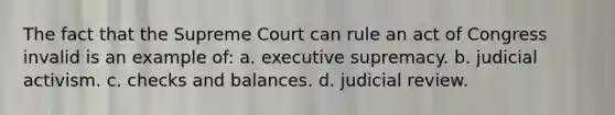 The fact that the Supreme Court can rule an act of Congress invalid is an example of: a. executive supremacy. b. judicial activism. c. checks and balances. d. judicial review.