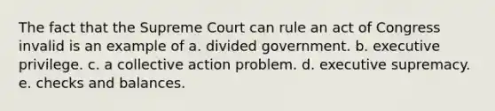 The fact that the Supreme Court can rule an act of Congress invalid is an example of a. divided government. b. executive privilege. c. a collective action problem. d. executive supremacy. e. checks and balances.