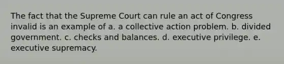 The fact that the Supreme Court can rule an act of Congress invalid is an example of a. a collective action problem. b. divided government. c. checks and balances. d. executive privilege. e. executive supremacy.