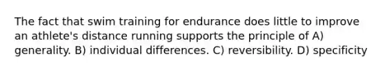 The fact that swim training for endurance does little to improve an athlete's distance running supports the principle of A) generality. B) individual differences. C) reversibility. D) specificity