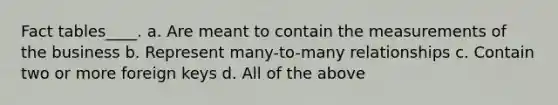 Fact tables____. a. Are meant to contain the measurements of the business b. Represent many-to-many relationships c. Contain two or more foreign keys d. All of the above