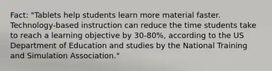 Fact: "Tablets help students learn more material faster. Technology-based instruction can reduce the time students take to reach a learning objective by 30-80%, according to the US Department of Education and studies by the National Training and Simulation Association."