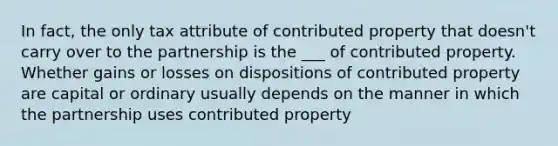 In fact, the only tax attribute of contributed property that doesn't carry over to the partnership is the ___ of contributed property. Whether gains or losses on dispositions of contributed property are capital or ordinary usually depends on the manner in which the partnership uses contributed property