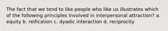 The fact that we tend to like people who like us illustrates which of the following principles involved in interpersonal attraction? a. equity b. reification c. dyadic interaction d. reciprocity