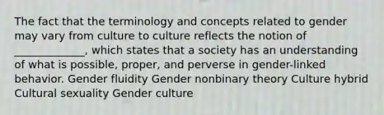 The fact that the terminology and concepts related to gender may vary from culture to culture reflects the notion of _____________, which states that a society has an understanding of what is possible, proper, and perverse in gender-linked behavior. Gender fluidity Gender nonbinary theory Culture hybrid Cultural sexuality Gender culture