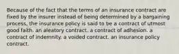 Because of the fact that the terms of an insurance contract are fixed by the insurer instead of being determined by a bargaining process, the insurance policy is said to be a contract of utmost good faith. an aleatory contract. a contract of adhesion. a contract of indemnity. a voided contract. an insurance policy contract.