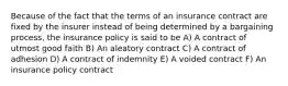 Because of the fact that the terms of an insurance contract are fixed by the insurer instead of being determined by a bargaining process, the insurance policy is said to be A) A contract of utmost good faith B) An aleatory contract C) A contract of adhesion D) A contract of indemnity E) A voided contract F) An insurance policy contract