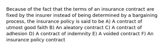 Because of the fact that the terms of an insurance contract are fixed by the insurer instead of being determined by a bargaining process, the insurance policy is said to be A) A contract of utmost good faith B) An aleatory contract C) A contract of adhesion D) A contract of indemnity E) A voided contract F) An insurance policy contract