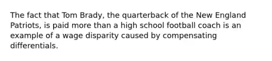 The fact that Tom Brady, the quarterback of the New England Patriots, is paid more than a high school football coach is an example of a wage disparity caused by compensating differentials.