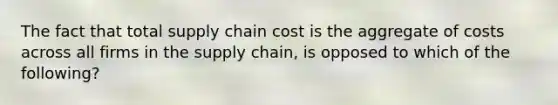 The fact that total supply chain cost is the aggregate of costs across all firms in the supply chain, is opposed to which of the following?