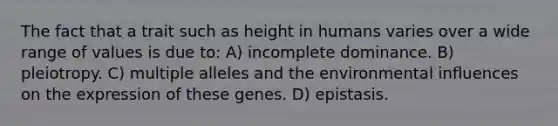 The fact that a trait such as height in humans varies over a wide range of values is due to: A) incomplete dominance. B) pleiotropy. C) multiple alleles and the environmental influences on the expression of these genes. D) epistasis.