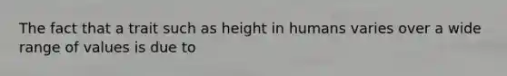 The fact that a trait such as height in humans varies over a wide range of values is due to