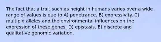 The fact that a trait such as height in humans varies over a wide range of values is due to A) penetrance. B) expressivity. C) multiple alleles and the environmental influences on the expression of these genes. D) epistasis. E) discrete and qualitative genomic variation.