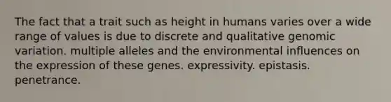 The fact that a trait such as height in humans varies over a wide range of values is due to discrete and qualitative genomic variation. multiple alleles and the environmental influences on the expression of these genes. expressivity. epistasis. penetrance.