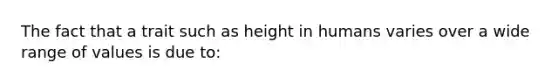 The fact that a trait such as height in humans varies over a wide range of values is due to: