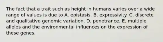 The fact that a trait such as height in humans varies over a wide range of values is due to A. epistasis. B. expressivity. C. discrete and qualitative genomic variation. D. penetrance. E. multiple alleles and the environmental influences on the expression of these genes.