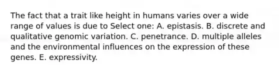 The fact that a trait like height in humans varies over a wide range of values is due to Select one: A. epistasis. B. discrete and qualitative genomic variation. C. penetrance. D. multiple alleles and the environmental influences on the expression of these genes. E. expressivity.