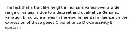 The fact that a trait like height in humans varies over a wide range of values is due to a discreet and qualitative Genomic variation b multiple alleles in the environmental influence on the expression of these genes C penetrance D expressivity E epistasis