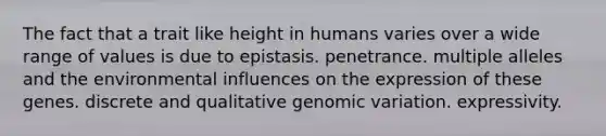 The fact that a trait like height in humans varies over a wide range of values is due to epistasis. penetrance. multiple alleles and the environmental influences on the expression of these genes. discrete and qualitative genomic variation. expressivity.