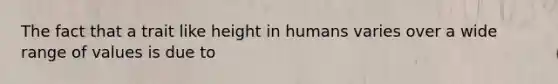 The fact that a trait like height in humans varies over a wide range of values is due to