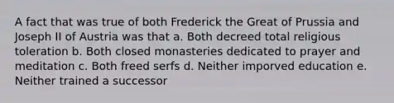 A fact that was true of both Frederick the Great of Prussia and Joseph II of Austria was that a. Both decreed total religious toleration b. Both closed monasteries dedicated to prayer and meditation c. Both freed serfs d. Neither imporved education e. Neither trained a successor