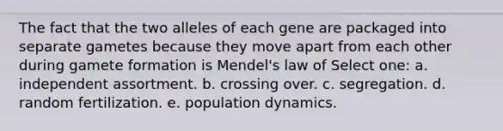 The fact that the two alleles of each gene are packaged into separate gametes because they move apart from each other during gamete formation is Mendel's law of Select one: a. independent assortment. b. crossing over. c. segregation. d. random fertilization. e. population dynamics.