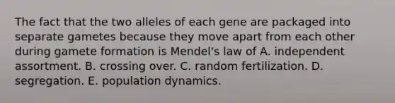 The fact that the two alleles of each gene are packaged into separate gametes because they move apart from each other during gamete formation is Mendel's law of A. independent assortment. B. crossing over. C. random fertilization. D. segregation. E. population dynamics.