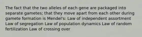 The fact that the two alleles of each gene are packaged into separate gametes; that they move apart from each other during gamete formation is Mendel's: Law of independent assortment Law of segregation Law of population dynamics Law of random fertilization Law of crossing over