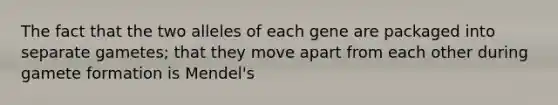 The fact that the two alleles of each gene are packaged into separate gametes; that they move apart from each other during gamete formation is Mendel's