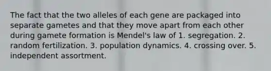 The fact that the two alleles of each gene are packaged into separate gametes and that they move apart from each other during gamete formation is Mendel's law of 1. segregation. 2. random fertilization. 3. population dynamics. 4. crossing over. 5. independent assortment.