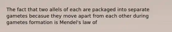 The fact that two allels of each are packaged into separate gametes becasue they move apart from each other during gametes formation is Mendel's law of