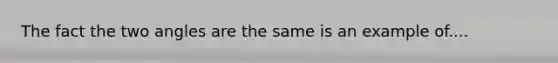 The fact the two angles are the same is an example of....