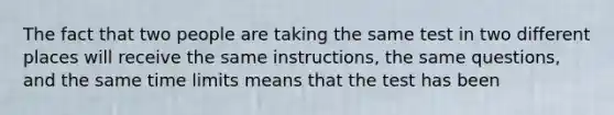 The fact that two people are taking the same test in two different places will receive the same instructions, the same questions, and the same time limits means that the test has been