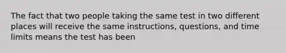 The fact that two people taking the same test in two different places will receive the same instructions, questions, and time limits means the test has been