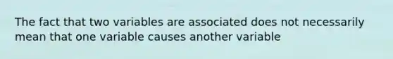 The fact that two variables are associated does not necessarily mean that one variable causes another variable