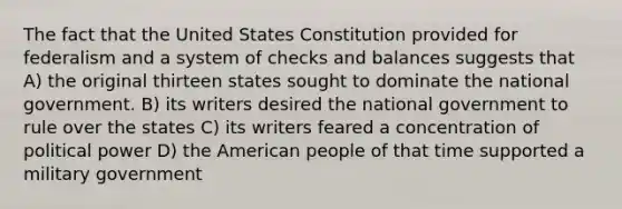 The fact that the United States Constitution provided for federalism and a system of checks and balances suggests that A) the original thirteen states sought to dominate the national government. B) its writers desired the national government to rule over the states C) its writers feared a concentration of political power D) the American people of that time supported a military government