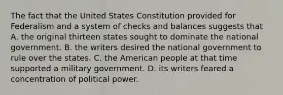 The fact that the United States Constitution provided for Federalism and a system of checks and balances suggests that A. the original thirteen states sought to dominate the national government. B. the writers desired the national government to rule over the states. C. the American people at that time supported a military government. D. its writers feared a concentration of political power.