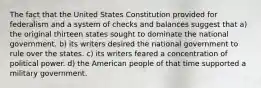 The fact that the United States Constitution provided for federalism and a system of checks and balances suggest that a) the original thirteen states sought to dominate the national government. b) its writers desired the national government to rule over the states. c) its writers feared a concentration of political power. d) the American people of that time supported a military government.