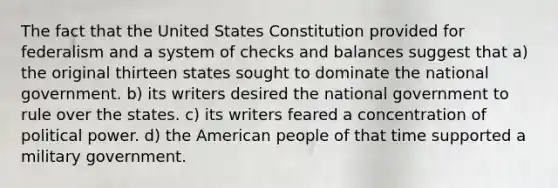 The fact that the United States Constitution provided for federalism and a system of checks and balances suggest that a) the original thirteen states sought to dominate the national government. b) its writers desired the national government to rule over the states. c) its writers feared a concentration of political power. d) the American people of that time supported a military government.