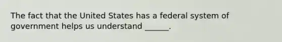 The fact that the United States has a federal system of government helps us understand ______.