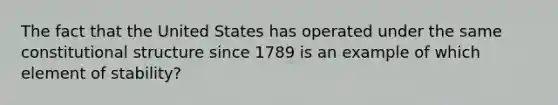 The fact that the United States has operated under the same constitutional structure since 1789 is an example of which element of stability?