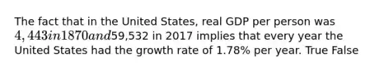 The fact that in the United States, real GDP per person was 4,443 in 1870 and59,532 in 2017 implies that every year the United States had the growth rate of 1.78% per year. True False