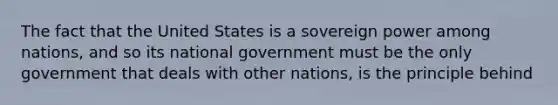 The fact that the United States is a sovereign power among nations, and so its national government must be the only government that deals with other nations, is the principle behind