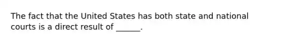 The fact that the United States has both state and national courts is a direct result of ______.