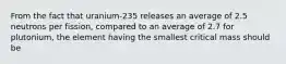 From the fact that uranium-235 releases an average of 2.5 neutrons per fission, compared to an average of 2.7 for plutonium, the element having the smallest critical mass should be